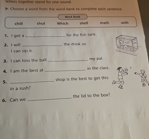 letters together stand for one sound.
Choose a word from the word bank to complete each sentence.
Word Bank
chill shut Which shell math with
1. l got a _for the fish tank.
2. I will _the drink so
I can sip it.
3. I can toss the ball _my pal.
4. I am the best at _in the class.
5. _shop is the best to get this 
in a rush?
6. Can we _the lid to the box? .