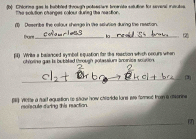 Chiorine gas is bubbled through potassium bromide solution for several minutes. 
The solution changes colour during the reaction. 
(1) Describe the colour change in the solution during the reaction. 
from _to_ (2] 
(II) Write a balanced symbol equation for the reaction which occurs when 
chlorine gas is bubbled through potassium bromide solution. 
_ 
_ 
[3] 
(iii) Write a half equation to show how chloride lons are formed from a chiorine 
molecule during this reaction. 
_2