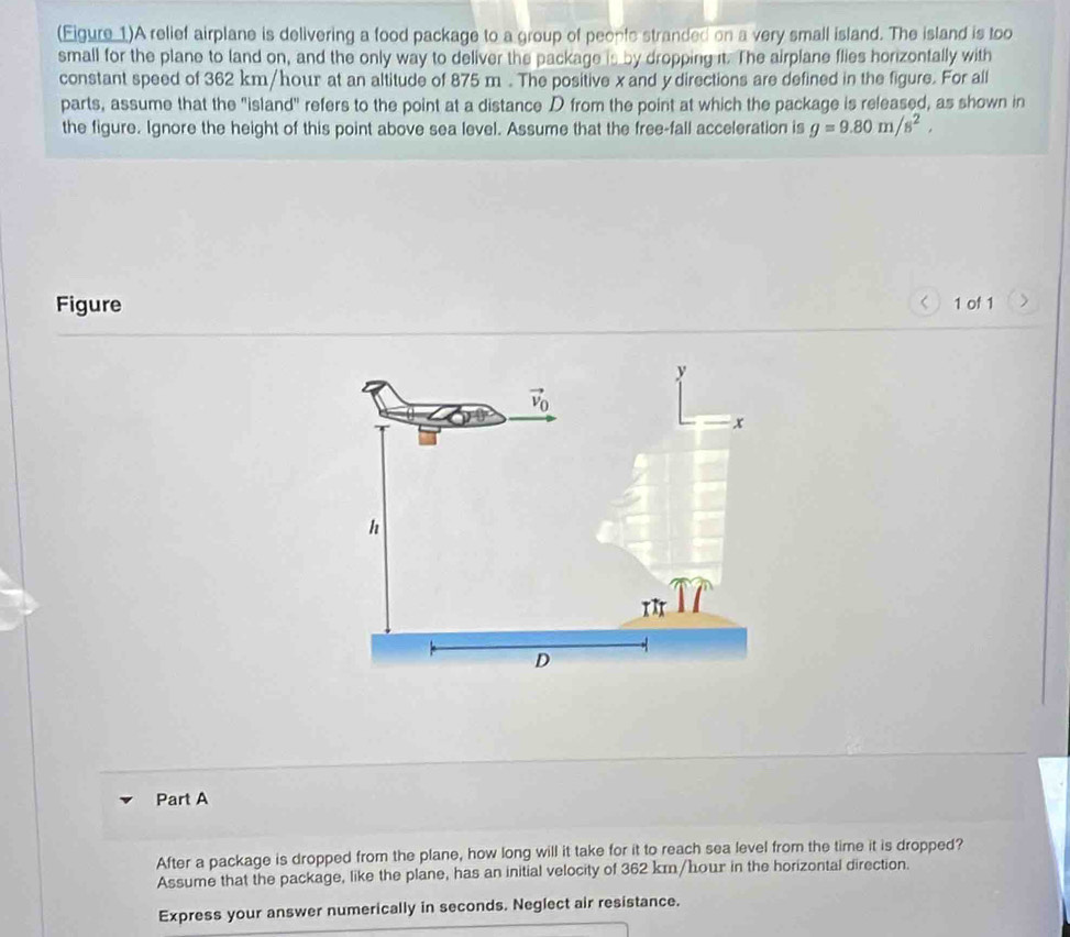 (Eigure 1)A relief airplane is delivering a food package to a group of peopfe stranded on a very small island. The island is too 
small for the plane to land on, and the only way to deliver the package is by dropping it. The airplane flies horizontally with 
constant speed of 362 km/hour at an altitude of 875 m. The positive x and y directions are defined in the figure. For all 
parts, assume that the "island" refers to the point at a distance D from the point at which the package is released, as shown in 
the figure. Ignore the height of this point above sea level. Assume that the free-fall acceleration is g=9.80m/s^2,

362 km/hour in the horizontal direction. 
Express your answer numerically in seconds. Neglect air resistance.