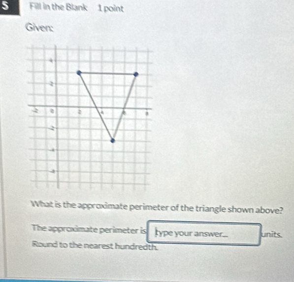 Fill in the Blank 1 point 
Given: 
What is the approximate perimeter of the triangle shown above? 
The approximate perimeter is type your answer... units. 
Round to the nearest hundredth.