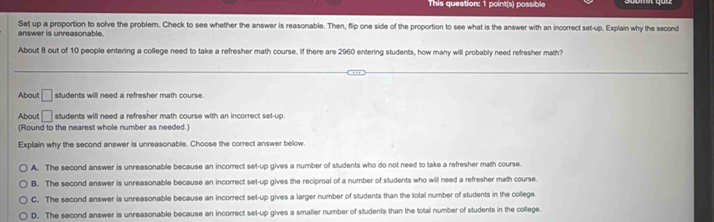 This question: 1 point(s) possible
Set up a proportion to solve the problem. Check to see whether the answer is reasonable. Then, flip one side of the proportion to see what is the answer with an incorrect set-up. Explain why the second
answer is unreasonable.
About 8 out of 10 people entering a college need to take a refresher math course. If there are 2960 entering students, how many will probably need refresher math?
About □ students will need a refresher math course.
About □ students will need a refresher math course with an incorrect set-up.
(Round to the nearest whole number as needed.)
Explain why the second answer is unreasonable. Choose the correct answer below.
A. The second answer is unreasonable because an incorrect set-up gives a number of students who do not need to take a refresher math course.
B. The second answer is unreasonable because an incorrect set-up gives the reciproal of a number of students who will need a refresher math course.
C. The second answer is unreasonable because an incorrect set-up gives a larger number of students than the total number of students in the college.
D. The second answer is unreasonable because an incorrect set-up gives a smaller number of students than the total number of students in the college.