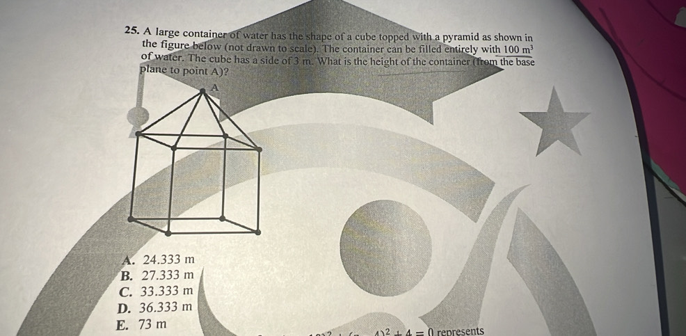 A large container of water has the shape of a cube topped with a pyramid as shown in
the figure below (not drawn to scale). The container can be filled entirely with 100m^3
of water. The cube has a side of 3 m. What is the height of the container (from the base
plane to point A)?
A. 24.333 m
B. 27.333 m
C. 33.333 m
D. 36.333 m
E. 73 m
2+4=0 represents