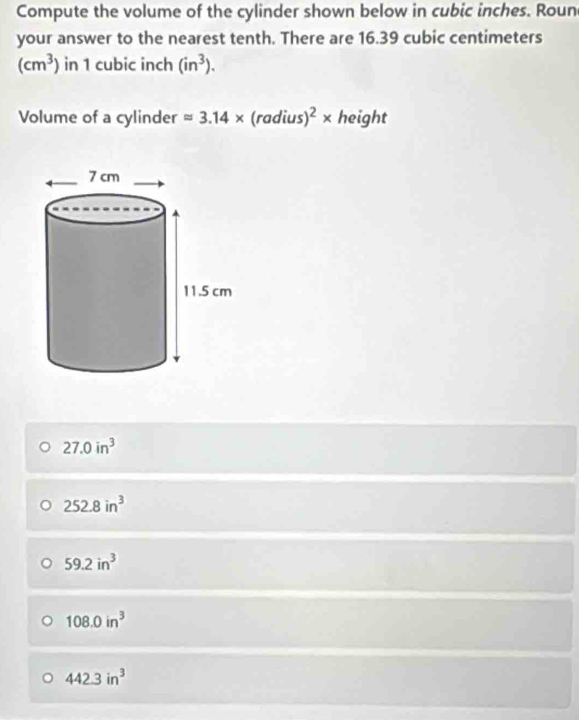 Compute the volume of the cylinder shown below in cubic inches. Roun
your answer to the nearest tenth. There are 16.39 cubic centimeters
(cm^3) in 1 cubic inch (in^3). 
Volume of a cylinder approx 3.14* (radius)^2* height
27.0in^3
252.8in^3
59.2in^3
108.0in^3
442.3in^3