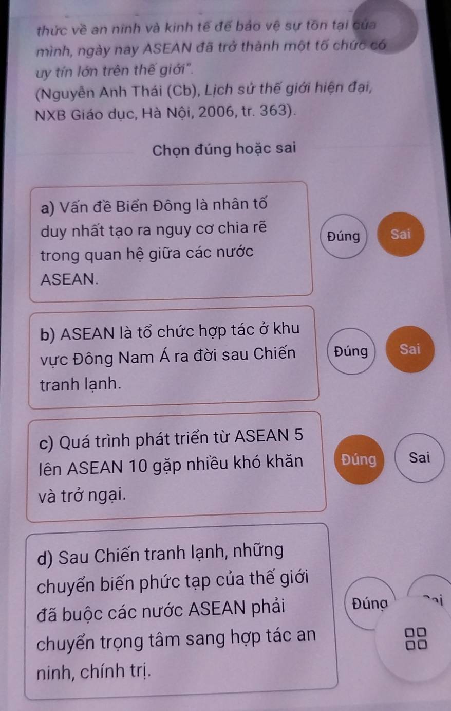 thức về an ninh và kinh tế đế bảo vệ sự tồn tại của 
mình, ngày nay ASEAN đã trở thành một tố chức có 
uy tín lớn trên thế giới". 
(Nguyễn Anh Thái (Cb), Lịch sử thế giới hiện đại, 
NXB Giáo dục, Hà Nội, 2006, tr. 363). 
Chọn đúng hoặc sai 
a) Vấn đề Biển Đông là nhân tố 
duy nhất tạo ra nguy cơ chia rẽ Sai 
Đúng 
trong quan hệ giữa các nước 
ASEAN. 
b) ASEAN là tổ chức hợp tác ở khu 
vực Đông Nam Á ra đời sau Chiến Đúng Sai 
tranh lạnh. 
c) Quá trình phát triển từ ASEAN 5 
Iên ASEAN 10 gặp nhiều khó khăn Đúng Sai 
và trở ngại. 
d) Sau Chiến tranh lạnh, những 
chuyển biến phức tạp của thế giới 
đã buộc các nước ASEAN phải 
Đúng 
chuyển trọng tâm sang hợp tác an 
ninh, chính trị.