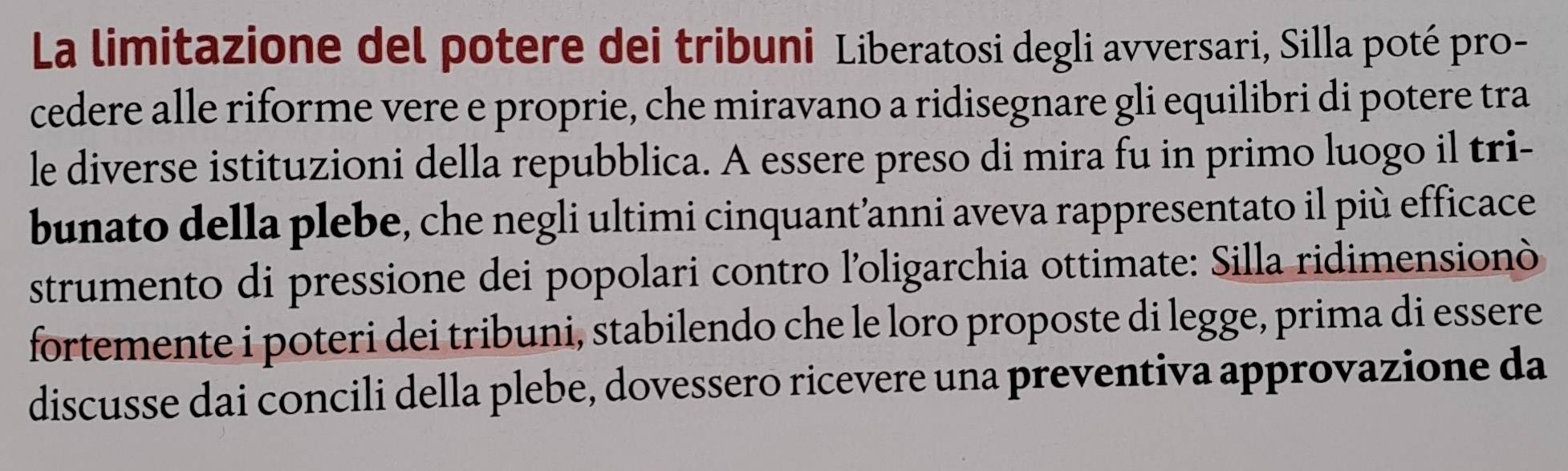 La limitazione del potere dei tribuni Liberatosi degli avversari, Silla poté pro- 
cedere alle riforme vere e proprie, che miravano a ridisegnare gli equilibri di potere tra 
le diverse istituzioni della repubblica. A essere preso di mira fu in primo luogo il tri- 
bunato della plebe, che negli ultimi cinquant’anni aveva rappresentato il più efficace 
strumento di pressione dei popolari contro l'oligarchia ottimate: Silla ridimensionò 
fortemente i poteri dei tribuni, stabilendo che le loro proposte di legge, prima di essere 
discusse dai concili della plebe, dovessero ricevere una preventiva approvazione da