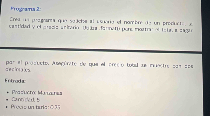 Programa 2: 
Crea un programa que solicite al usuario el nombre de un producto, la 
cantidad y el precio unitario. Utiliza .format() para mostrar el total a pagar 
por el producto. Asegúrate de que el precio total se muestre con dos 
decimales. 
Entrada: 
Producto: Manzanas 
Cantidad: 5
Precio unitario: 0.75