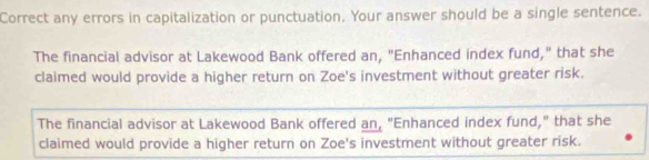 Correct any errors in capitalization or punctuation. Your answer should be a single sentence.
The financial advisor at Lakewood Bank offered an, "Enhanced index fund," that she
claimed would provide a higher return on Zoe's investment without greater risk.
The financial advisor at Lakewood Bank offered an, "Enhanced index fund," that she
claimed would provide a higher return on Zoe's investment without greater risk.