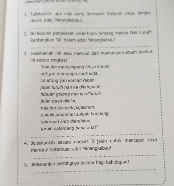 Jawablah pertanyaan benkut ini! 
1. Tuliskanlah apa saja yang termasuk Salapan Ukua Jangko 
dalam Adat Minangkabau! 
_ 
2. Berikanlah penjelasan sederhana tentang makna Nak Luruih 
Rantangkan Tali dalam adat Minangkabau! 
_ 
3. Jelaskanlah inti atau maksud dari mamangan/pituah berikut 
ini secara ringkas! 
“nak jan manyimpang kiri jo kanan, 
nak jan mahempa suok kida, 
condong ijan kamari rabah, 
jalan luruih nan ka ditampuah, 
labuah golong nan ka dituruik, 
jalan pasa dilalui, 
nak jan tasasek pajalanan, 
cukuik padoman suluah bendang, 
saluruah kato diarahkan, 
luruih satantang barih adat" 
_ 
4. Jelaskanlah secara ringkas 3 jalan untuk mencapai kaya 
_ 
menurut ketentuan adat Minangkabau! 
_ 
5. Jelaskanlah pentingnya belajar bagi kehidupan!