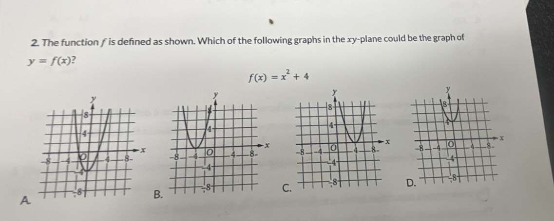 The function f is defined as shown. Which of the following graphs in the xy -plane could be the graph of
y=f(x) ?
f(x)=x^2+4

C 
A 
B