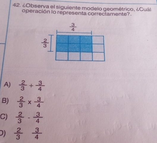 ¿Observa el siguiente modelo geométrico, ¿Cuál
operación lo representa correctamente?.
A)  2/3 + 3/4 
B)  2/3 *  3/4 
C)  2/3 - 3/4 
D)  2/3   3/4 