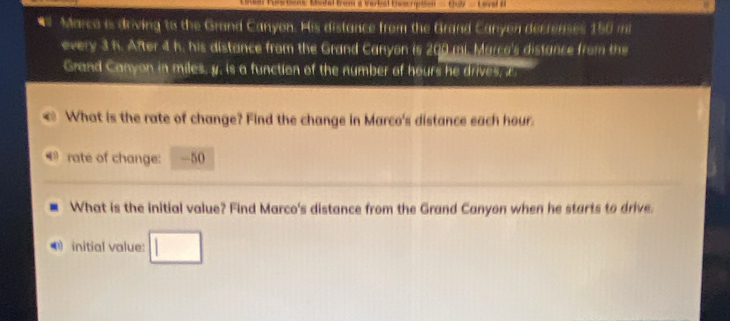 Laal tus tns Mctal frem a Vertal tiee rpten thoy _ Loval s 
* Marco is driving to the Grand Canyon. His distance from the Grand Canyen decrenses 150 mi
every 3 h. After 4 h. his distance from the Grand Canyon is 200 mi. Marco's distance from the 
Grand Canyon in miles, y. is a function of the number of hours he drives, i 
What is the rate of change? Find the change in Marco's distance each hour. 
rate of change: -50
What is the initial value? Find Marco's distance from the Grand Canyon when he starts to drive. 
initial value: □