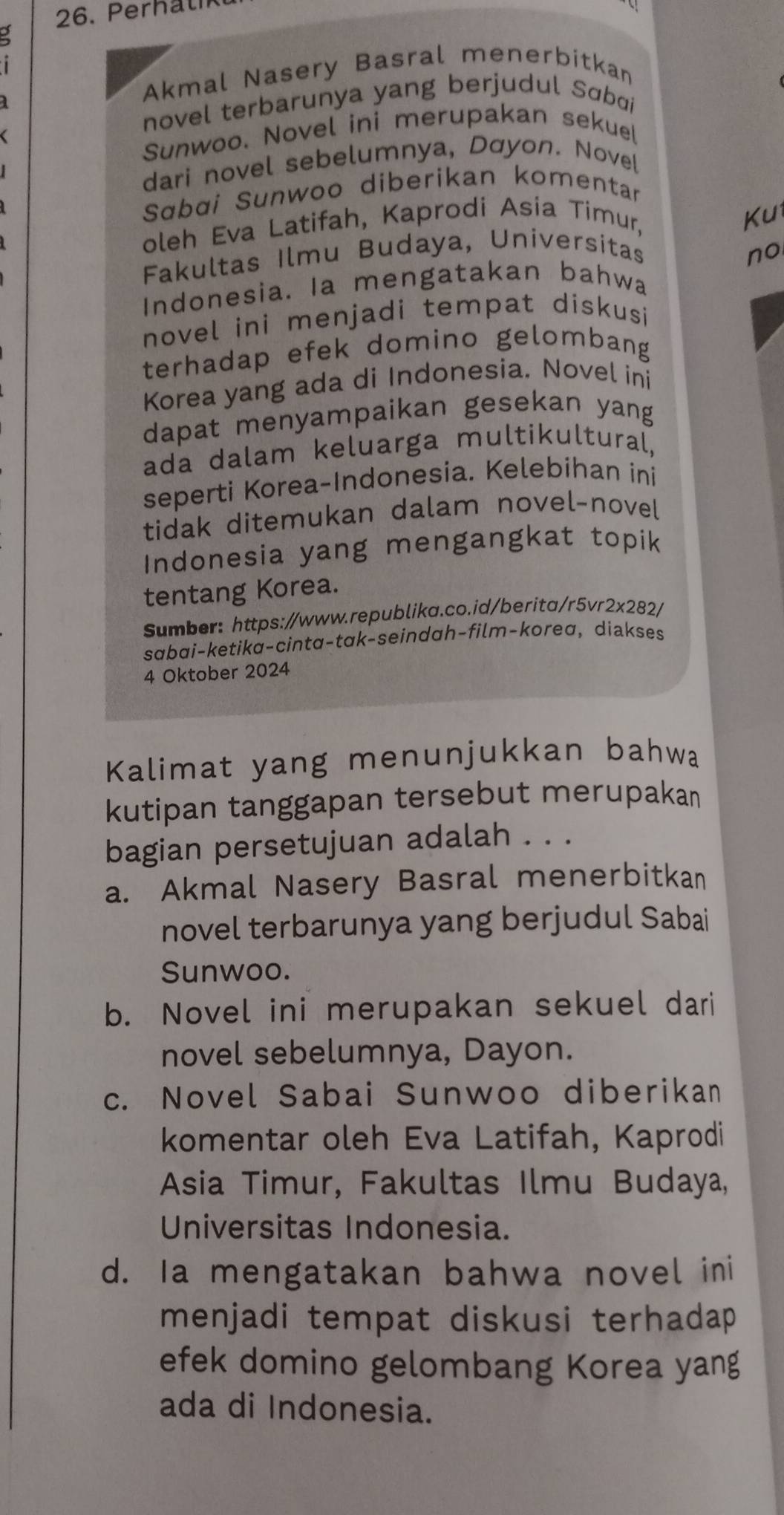 Perh al
Akmal Nasery Basral menerbitkan
novel terbarunya yang berjudul Sɑbai
Sunwoo. Novel ini merupakan sekuel
dari novel sebelumnya, Dơyon. Novel
Sɑbɑi Sunwoo diberikan komentar
oleh Eva Latifah, Kaprodi Asia Timur,
Ku
Fakultas Ilmu Budaya, Universitas no
Indonesia. Ia mengatakan bahwa
novel ini menjadi tempat diskusi
terhadap efek domino gelombang
Korea yang ada di Indonesia. Novel ini
dapat menyampaikan gesekan yang
ada dalam keluarga multikultural,
seperti Korea-Indonesia. Kelebihan ini
tidak ditemukan dalam novel-novel
Indonesia yang mengangkat topik
tentang Korea.
Sumber: https://www.republika.co.id/berita/r5vr2x282/
sɑbɑi-ketika-cintɑ-tak-seindɑh-film-korea, diakses
4 Oktober 2024
Kalimat yang menunjukkan bahwa
kutipan tanggapan tersebut merupakan
bagian persetujuan adalah . . .
a. Akmal Nasery Basral menerbitkan
novel terbarunya yang berjudul Sabai
Sunwoo.
b. Novel ini merupakan sekuel dari
novel sebelumnya, Dayon.
c. Novel Sabai Sunwoo diberikan
komentar oleh Eva Latifah, Kaprodi
Asia Timur, Fakultas Ilmu Budaya,
Universitas Indonesia.
d. Ia mengatakan bahwa novel ini
menjadi tempat diskusi terhadap 
efek domino gelombang Korea yang
ada di Indonesia.