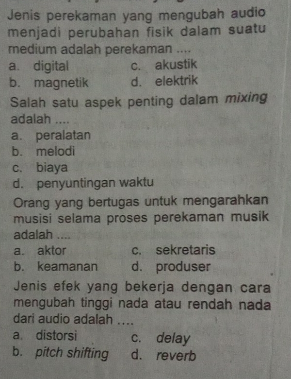 Jenis perekaman yang mengubah audio
menjadi perubahan fisik dalam suatu
medium adalah perekaman ....
a. digital c. akustik
b. magnetik d. elektrik
Salah satu aspek penting dalam mixing
adalah ....
a. peralatan
b. melodi
c. biaya
d. penyuntingan waktu
Orang yang bertugas untuk mengarahkan
musisi selama proses perekaman musik
adalah ....
a. aktor c. sekretaris
b. keamanan d. produser
Jenis efek yang bekerja dengan cara
mengubah tinggi nada atau rendah nada
dari audio adalah ....
a distorsi c. delay
b. pitch shifting d. reverb