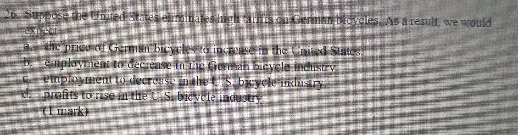 Suppose the United States eliminates high tariffs on German bicycles. As a result, we would
expect
a. the price of German bicycles to increase in the United States.
b. employment to decrease in the German bicycle industry.
c. employment to decrease in the U.S. bicycle industry.
d. profits to rise in the U.S. bicycle industry.
(1 mark)