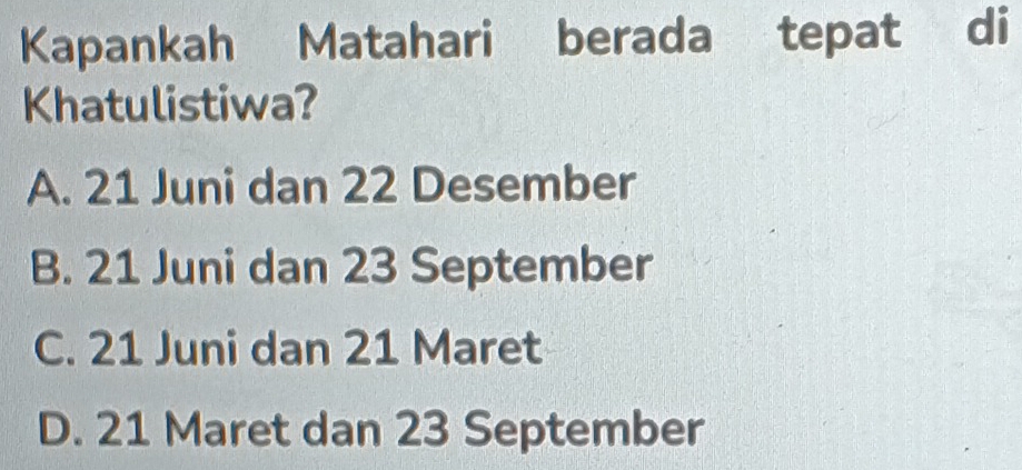 Kapankah Matahari berada tepat di
Khatulistiwa?
A. 21 Juni dan 22 Desember
B. 21 Juni dan 23 September
C. 21 Juni dan 21 Maret
D. 21 Maret dan 23 September