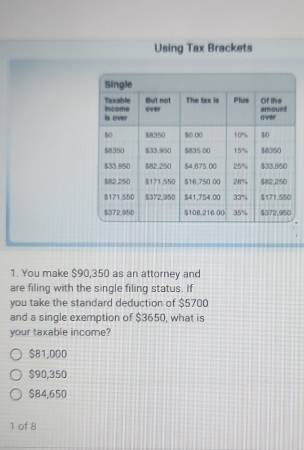 Using Tax Brackets
1. You make $90,350 as an attorney and
are filing with the single filing status. If
you take the standard deduction of $5700
and a single exemption of $3650, what is
your taxable income?
$81,000
$90,350
$84,650
1 of 8