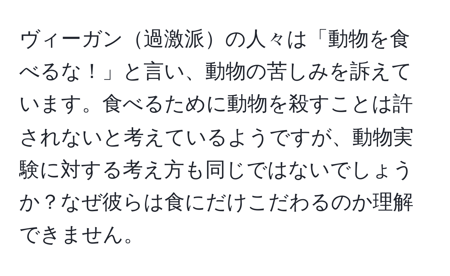ヴィーガン過激派の人々は「動物を食べるな！」と言い、動物の苦しみを訴えています。食べるために動物を殺すことは許されないと考えているようですが、動物実験に対する考え方も同じではないでしょうか？なぜ彼らは食にだけこだわるのか理解できません。
