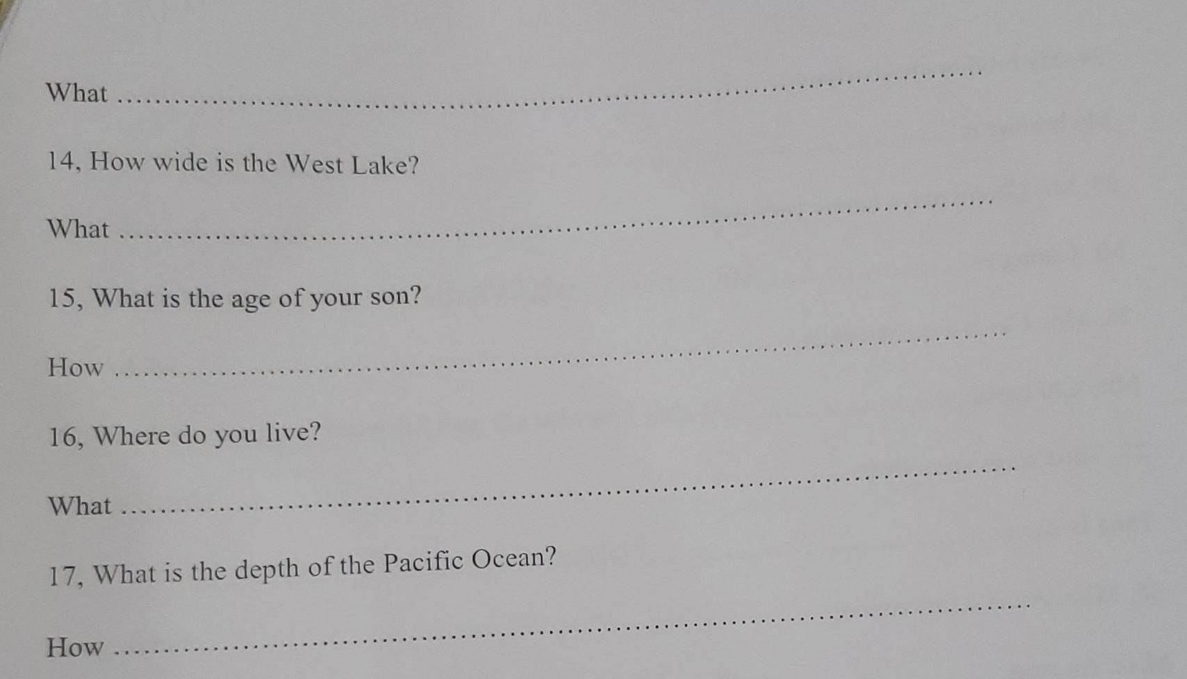 What 
_ 
14, How wide is the West Lake? 
What 
_ 
15, What is the age of your son? 
How 
_ 
16, Where do you live? 
What 
_ 
17, What is the depth of the Pacific Ocean? 
How 
_