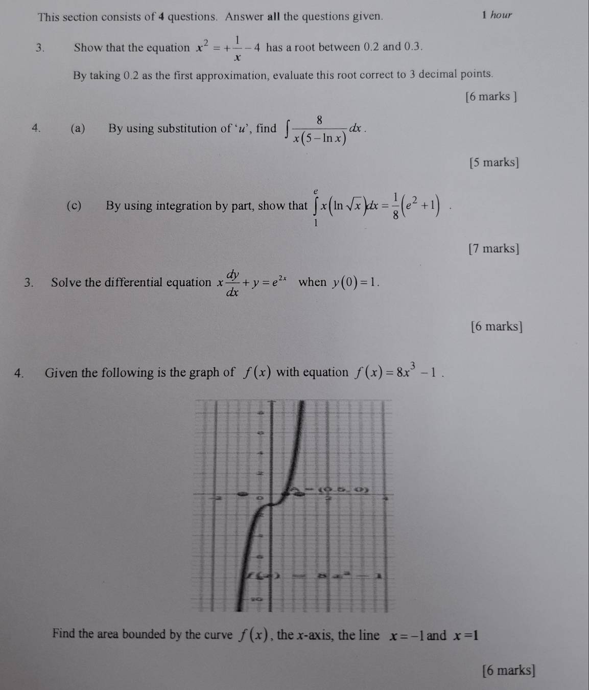 This section consists of 4 questions. Answer all the questions given. 1 hour
3. Show that the equation x^2=+ 1/x -4 has a root between 0.2 and 0.3.
By taking 0.2 as the first approximation, evaluate this root correct to 3 decimal points.
[6 marks ]
4. (a) By using substitution of ‘u’, find ∈t  8/x(5-ln x) dx.
[5 marks]
(c) By using integration by part, show that ∈tlimits _1^(ex(ln sqrt(x))dx=frac 1)8(e^2+1).
[7 marks]
3. Solve the differential equation x dy/dx +y=e^(2x) when y(0)=1.
[6 marks]
4. Given the following is the graph of f(x) with equation f(x)=8x^3-1.
Find the area bounded by the curve f(x) , the x-axis, the line x=-1 and x=1
[6 marks]