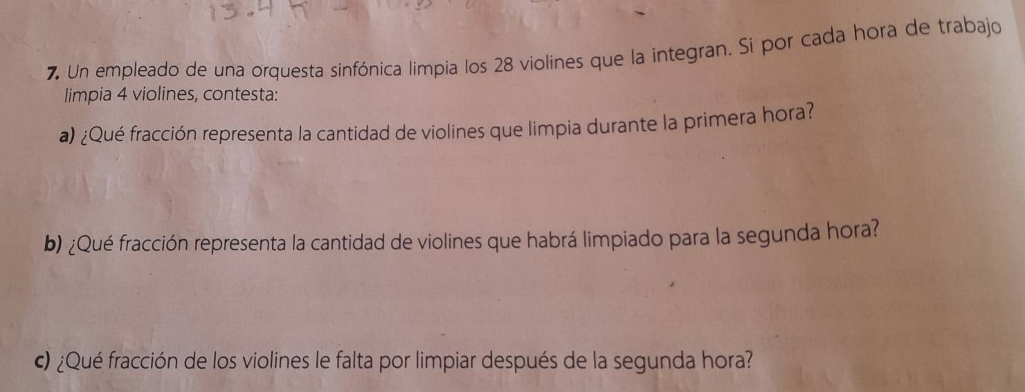 Un empleado de una orquesta sinfónica limpia los 28 violines que la integran. Si por cada hora de trabajo 
limpia 4 violines, contesta: 
a) ¿Qué fracción representa la cantidad de violines que limpia durante la primera hora? 
b) ¿Qué fracción representa la cantidad de violines que habrá limpiado para la segunda hora? 
) ¿Qué fracción de los violines le falta por limpiar después de la segunda hora?