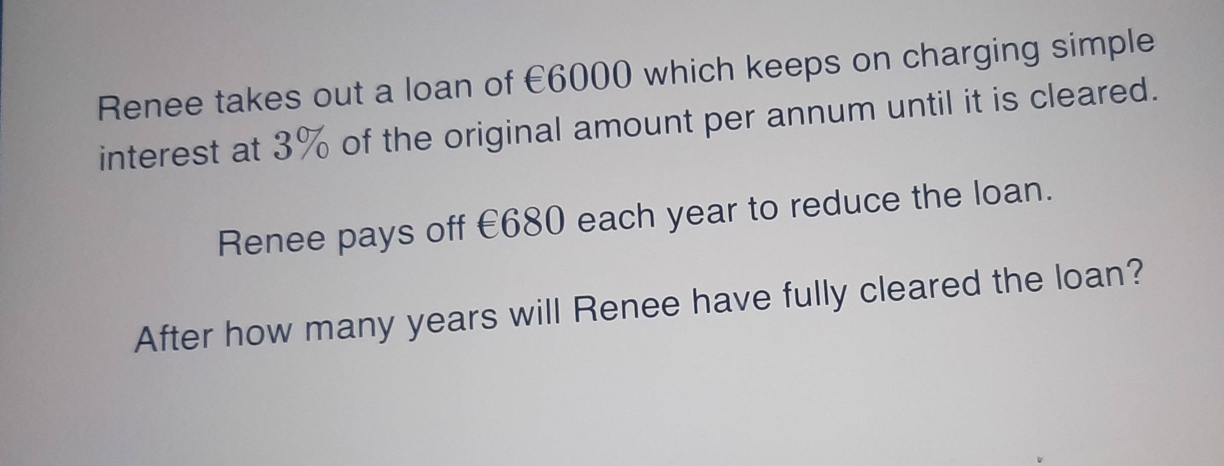 Renee takes out a loan of €6000 which keeps on charging simple 
interest at 3% of the original amount per annum until it is cleared. 
Renee pays off €680 each year to reduce the loan. 
After how many years will Renee have fully cleared the loan?