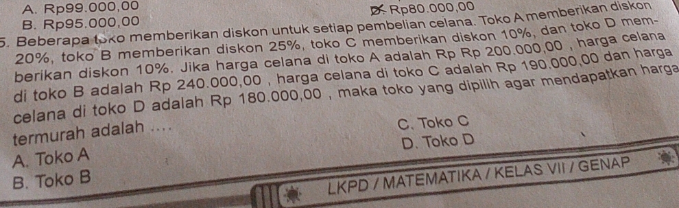 A. Rp99.000,00
B. Rp95.000,00 Rp80.000,00
5. Beberapa toko memberikan diskon untuk setiap pembelian celana. Toko A memberikan diskon
20%, toko B memberikan diskon 25%, toko C memberikan diskon 10%, dan toko D mem-
berikan diskon 10%. Jika harga celana di toko A adalah Rp Rp 200.000,00 , harga celana
di toko B adalah Rp 240.000,00 , harga celana di toko C adalah Rp 190.000,00 dan harga
celana di toko D adalah Rp 180.000,00 , maka toko yang dipilih agar mendapatkan harga
termurah adalah .... C. Toko C
A. Toko A D. Toko D
B. Toko B
LKPD / MATEMATIKA / KELAS VII / GENAP