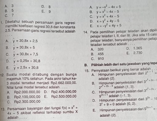 A. 3 D. 8 A. y=-x^2-4x+5
B. 5 E. 9
C. 7 B. y=x^2-4x-5
C. y=x^2+4x-5
D. x=y^2+4y-5
1. Diketahui sebuah persamaan garis regresi E. x=-y^2+4y+5
memiliki koefisien regresi 30,8 dan konstanta
2,5. Persamaan garis regresi tersebut adalah 14. Pada pemilihan pelajar teladan akan dipili
pelajar teladan I, II, dan III. Jika ada 15 calo
A. widehat y=30.8x+2.5 pelajar teladan, banyaknya pemilihan pelaja
teladan tersebut adalah . . . .
B. widehat y=30,8x+5 A. 320 D. 1.365
C. hat y=30.8x+7.5 B. 455 E. 2.730
D. widehat y=0,25x+30,8 C. 910
E. hat y=2,5x+30,8 B. Pilihlah lebih dari satu jawaban yang tepa
12. Suatu modal ditabung dengan bunga 15. Pernyataan berikut yang benar adalah
majemuk 10% setahun. Pada akhir tahun ke- A. Himpunan penyelesaian dari 2^(x-1)=
adalah 2.
3 modal tersebut menjadi Rp2.662.000,00. B. Himpunan penyelesaian dari 3^(x^2)+2x-
Nilai tunai modal tersebut adalah . . . . 2^(x^2)+2x-3 adalah  1,3 .
A. Rp2.000.000,00 D. Rp2.400.000,00 C. Himpunan penyelesaian dari 3^(x^2)+2x-
B. Rp2.100,000,00 E. Rp2.500.000,00 9^(2x+1) adalah  -1,3 , 3^(2x)-10
C. Rp2.300.000,00 D. Himpunan penyelesaian dari
3^x+9=0 adalah  0,2 .
13. Persamaan bayangan dari fungsi f(x)=x^2+ E. Himpunan penyelesaian dari 5^(2x+1)=
4x-5 akibat refleksi terhadap sumbu X
adalah . . . . adalah 2.