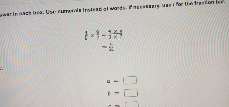 swer in each box. Use numerals instead of words. If necessary, use / for the fraction bar.
 4/b *  9/7 = (4* a)/3* 7 
= c/21 
2.
a=□
b=□
c=□