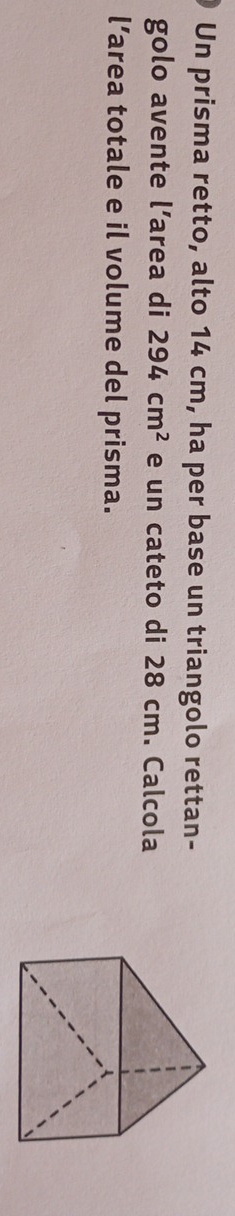 Un prisma retto, alto 14 cm, ha per base un triangolo rettan- 
golo avente l’area di 294cm^2 e un cateto di 28 cm. Calcola 
l’area totale e il volume del prisma.