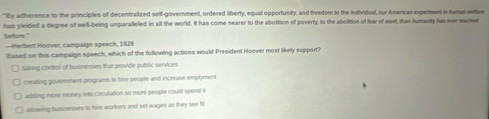 By adiherence to the principles of decentralized self-government, ordered liberty, equal opportunity, and freedom to the individual, our American experiment in human wlfar
has gelided a degree of well-being unparalleled in all the world. It has come nearer to the abolition of poverty, to the abolition of fear of want, than humanity has ever reached
befoce."
- Harbert Hoover, campaign speech, 1928
Blased on this campaign speech, which of the following actions would President Hoover most likely support?
taking contbol of businesses that provide public services
creatting govemment programs to hire people and increase emplyment
adding more money into circulation so more people could spend it
alliowing businesses to hire workers and set wages as they see fit