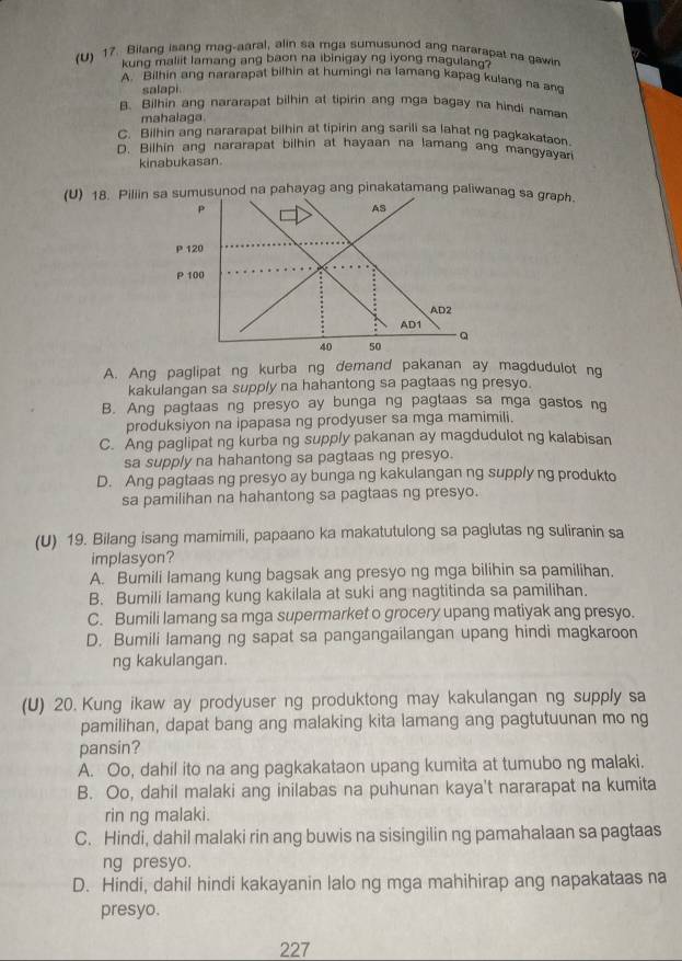 Bilang isang mag-aaral, alin sa mga sumusunod ang nararapat na gawin
kung maliit lamang ang baon na ibinigay ng iyong magulann
A. Bilhin ang nararapat bilhin at humingi na lamang kapag kulang na an
salapi
B. Bilhin ang nararapat bilhin at tipirin ang mga bagay na hindi namar
mahalaga.
C. Bilhin ang nararapat bilhin at tipirin ang sarili sa lahat ng pagkakataon
D. Bilhin ang nararapat bilhin at hayaan na lamang ang mangyayar
kinabukasan.
(U) 18. Piliinmusunod na pahayag ang pinakatamang paliwanag sa graph.
A. Ang paglipat ng kurba ng demand pakanan ay magdudulot ng
kakulangan sa supply na hahantong sa pagtaas ng presyo.
B. Ang pagtaas ng presyo ay bunga ng pagtaas sa mga gastos ng
produksiyon na ipapasa ng prodyuser sa mga mamimili.
C. Ang paglipat ng kurba ng supply pakanan ay magdudulot ng kalabisan
sa supply na hahantong sa pagtaas ng presyo.
D. Ang pagtaas ng presyo ay bunga ng kakulangan ng supply ng produkto
sa pamilihan na hahantong sa pagtaas ng presyo.
(U) 19. Bilang isang mamimili, papaano ka makatutulong sa paglutas ng suliranin sa
implasyon?
A. Bumili lamang kung bagsak ang presyo ng mga bilihin sa pamilihan.
B. Bumili lamang kung kakilala at suki ang nagtitinda sa pamilihan.
C. Bumili lamang sa mga supermarket o grocery upang matiyak ang presyo.
D. Bumili lamang ng sapat sa pangangailangan upang hindi magkaroon
ng kakulangan.
(U) 20. Kung ikaw ay prodyuser ng produktong may kakulangan ng supply sa
pamilihan, dapat bang ang malaking kita lamang ang pagtutuunan mo ng
pansin?
A. Oo, dahil ito na ang pagkakataon upang kumita at tumubo ng malaki.
B. Oo, dahil malaki ang inilabas na puhunan kaya't nararapat na kumita
rin ng malaki.
C. Hindi, dahil malaki rin ang buwis na sisingilin ng pamahalaan sa pagtaas
ng presyo.
D. Hindi, dahil hindi kakayanin lalo ng mga mahihirap ang napakataas na
presyo.
227