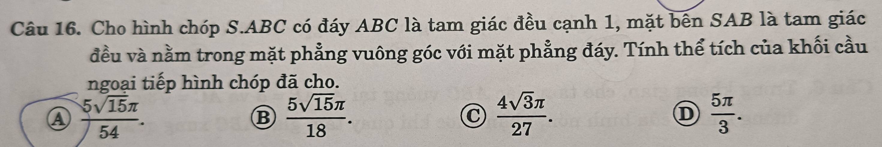 Cho hình chóp S. ABC có đáy ABC là tam giác đều cạnh 1, mặt bên SAB là tam giác
đều và nằm trong mặt phẳng vuông góc với mặt phẳng đáy. Tính thể tích của khối cầu
ngoại tiếp hình chóp đã cho.
A  5sqrt(15)π /54 .
B  5sqrt(15)π /18 .
C  4sqrt(3)π /27 .
D  5π /3 .