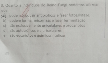 Quanto a indivíduos do Reino Fungi podemos afirmar
que:
A podem produzir antibióticos e fazer fotossíntese.
b) podem formar micorrizas e fazer fermentação
c) são exclusivamente unicelulares e procariotos
d) são autotróficos e pluricelulares
e) são eucariotos e quimiossintéticos