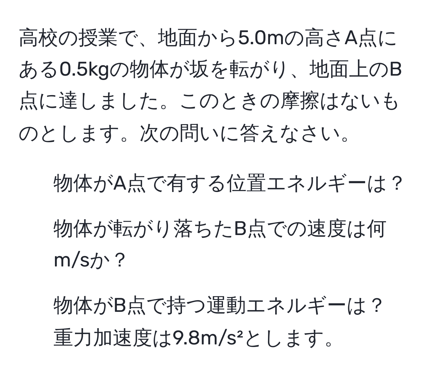 高校の授業で、地面から5.0mの高さA点にある0.5kgの物体が坂を転がり、地面上のB点に達しました。このときの摩擦はないものとします。次の問いに答えなさい。  
1. 物体がA点で有する位置エネルギーは？  
2. 物体が転がり落ちたB点での速度は何m/sか？  
3. 物体がB点で持つ運動エネルギーは？  
重力加速度は9.8m/s²とします。