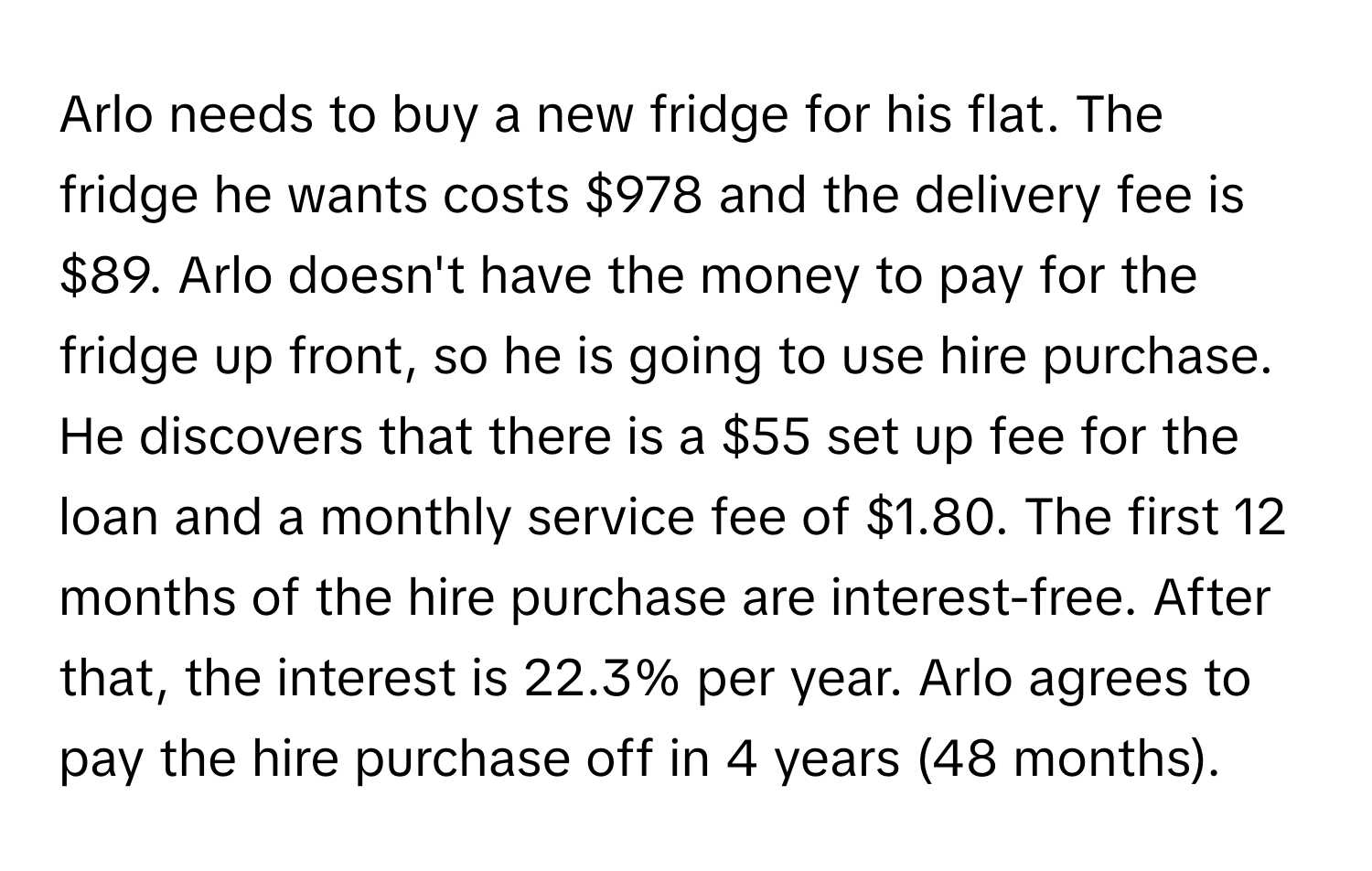 Arlo needs to buy a new fridge for his flat. The fridge he wants costs $978 and the delivery fee is $89. Arlo doesn't have the money to pay for the fridge up front, so he is going to use hire purchase. He discovers that there is a $55 set up fee for the loan and a monthly service fee of $1.80. The first 12 months of the hire purchase are interest-free. After that, the interest is 22.3% per year. Arlo agrees to pay the hire purchase off in 4 years (48 months).