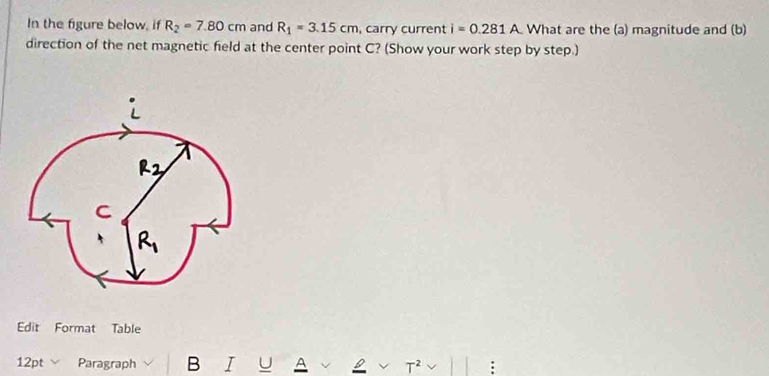 In the figure below, if R_2=7.80cm and R_1=3.15cm , carry current i=0.281A What are the (a) magnitude and (b)
direction of the net magnetic field at the center point C? (Show your work step by step.)
Edit Format Table
12pt Paragraph B I U A T^2 B