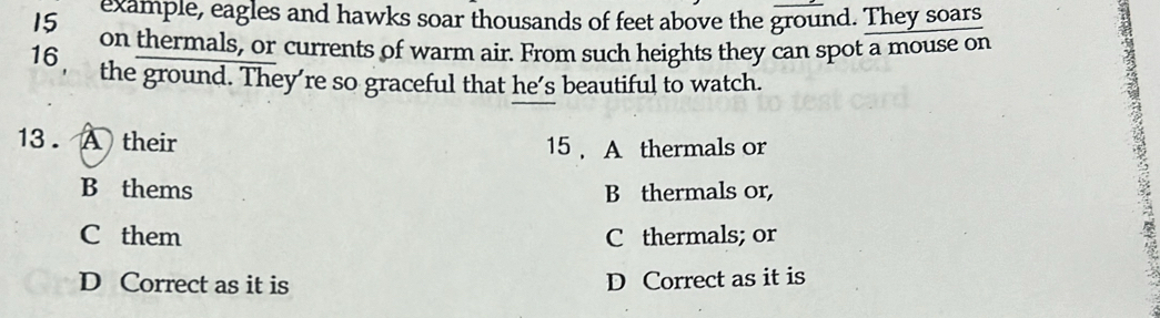 example, eagles and hawks soar thousands of feet above the ground. They soars
on thermals, or currents of warm air. From such heights they can spot a mouse on
16, the ground. They’re so graceful that he’s beautiful to watch.
13 . A their 15 A thermals or
B thems B thermals or,
C them C thermals; or
D Correct as it is D Correct as it is