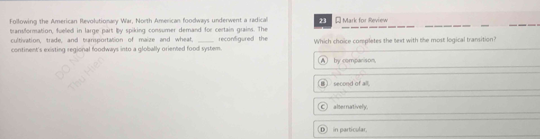 Following the American Revolutionary War, North American foodways underwent a radical 23 Mark for Review
transformation, fueled in large part by spiking consumer demand for certain grains. The
cultivation, trade, and transportation of maize and wheat, _reconfigured the Which choice completes the text with the most logical transition?
continent's existing regional foodways into a globally oriented food system.
A by comparison,
B second of all.
C alternatively,
D in particular,