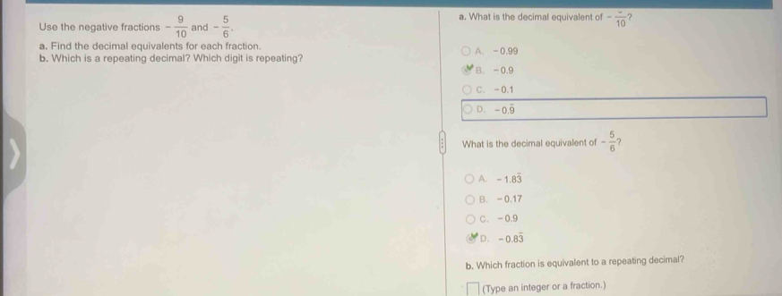 Use the negative fractions - 9/10  and - 5/6 . 
a. What is the decimal equivalent of -frac 10
a, Find the decimal equivalents for each fraction.
b. Which is a repeating decimal? Which digit is repeating? A. - 0.99
B. -0.9
C. -0.1
D. -0.9
What is the decimal equivalent of - 5/6  ?
A. -1.8overline 3
B. - 0.17
C. -0.9
D. -0.83
b. Which fraction is equivalent to a repeating decimal?
(Type an integer or a fraction.)