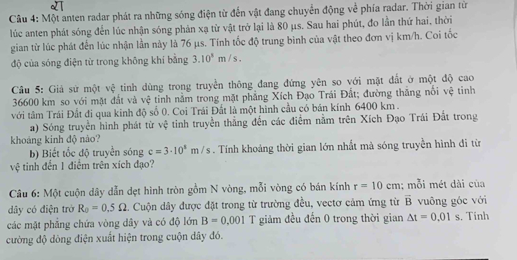 Một anten radar phát ra những sóng điện từ đến vật đang chuyển động về phía radar. Thời gian từ
lúc anten phát sóng đến lúc nhận sóng phản xạ từ vật trở lại là 80 μs. Sau hai phút, đo lần thứ hai, thời
gian từ lúc phát đến lúc nhận lần này là 76 μs. Tính tốc độ trung bình của vật theo đơn vị km/h. Coi tốc
độ của sóng điện từ trong không khí bằng 3.10^8m/s.
Câu 5: Giả sử một vệ tinh dùng trong truyền thông đang đứng yên so với mặt đất ở một độ cao
36600 km so với mặt đất và vệ tinh nằm trong mặt phẳng Xích Đạo Trái Đất; đường thắng nối vệ tinh
với tâm Trái Đất đi qua kinh độ số 0. Coi Trái Đất là một hình cầu có bán kính 6400 km .
a) Sóng truyền hình phát từ vệ tinh truyền thẳng đến các điểm nằm trên Xích Đạo Trái Đất trong
khoảng kinh độ nào?
b) Biết tốc độ truyền sóng c=3· 10^8m/s. Tính khoảng thời gian lớn nhất mà sóng truyền hình đi từ
vệ tinh đến 1 điểm trên xích đạo?
Câu 6: Một cuộn dây dẫn dẹt hình tròn gồm N vòng, mỗi vòng có bán kính r=10cm; mỗi mét dài của
dây có điện trở R_0=0,5Omega. Cuộn dây được đặt trong từ trường đều, vectơ cảm ứng từ overline B vuông góc với
các mặt phẳng chứa vòng dây và có độ lớn B=0,001 T giảm đều đến 0 trong thời gian △ t=0,01s. Tính
cường độ dòng điện xuất hiện trong cuộn dây đó.