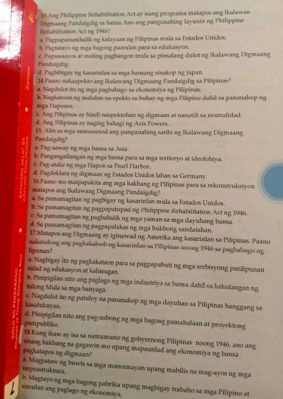 Ang Philippine Rehabilitation Act ay isang programa matapos ang Ikalawan
Digmaang Pandaigdig sa bansa.Ano ang pangunahing layunin ng Philippine
Rehabilitation Act ng 1946?
a. Pagpapanumbalik ng kalayaan ng Pilipinas mula sa Estados Unidos.
b. Pagtatayo ng mga bagong paaralan para sa edukasyon.
c. Pagsasaayos at muling pagbangon mula sa pinsalang dulot ng Ikalawang Digmaang
Pandaigdig.
d. Pagbibigay ng kasarinlan sa mga bansang sinakop ng Japan.
14.Paano nakaapekto ang Ikalawang Digmaang Pandaigdig sa Pilipinas?
a. Nagdulot ito ng mga pagbabago sa ekonomiya ng Pilipinas.
b. Nagkaroon ng malalim na epekto sa buhay ng mga Pilipino dahil sa pananakop ng
. mga Hapones.
c. Ang Pilipinas ay hindi naapektohan ng digmaan at nanatili sa neutralidad.
d. Ang Pilipinas ay naging bahagi ng Axis Powers.
15. Alin sa mga sumusunod ang yangunahing sanhi ng Ikalawang Digmaang.
Pandaigdig?
a. Pag-aaway ng mga bansa sa Asia.
b. Pangangailangan ng mga bansa para sa mga teritoryo at ideolohiya.
c. Pag-atake ng mga Hapon sa Pearl Harbor.
d. Pagdeklara ng digmaan ng Estados Unidos laban sa Germany.
16.Paano mo maipapakita ang mga hakbang ng Pilipinas para sa rekonstruksiyon
matapos ang Ikalawang Digmaang Pandaigdig?
a. Sa pamamagitan ng pagbigay ng kasarinlan mula sa Estados Unidos.
6. Sa pamamagitan ng pagpapatupad ng Philippine Rehabilitation Act ng 1946.
c. Sa pamamagitan ng pagbabalik ng mga yaman sa mga dayuhang bansa.
d. Sa pamamagitan ng pagpapalakas ng mga hukbong sandatahan.
. 17.Matapos ang Digmaang ay iginawad ng Amerika ang kasarinlan sa Pilipinas. Paano
nakatulong ang pagkakaloob ng kasarinian sa Pilipinas noong 1946 sa pagbabago ng
lipunan?
a. Nagbigay ito ng pagkakataon para sa pagpapabuti ng mga serbisyong panlipunan
tulad ng edukasyon at kalusugan.
b. Pinipigilan nito ang paglago ng mga industriya sa bansa dahil sa kakulangan ng
tulong Mula sa mga banyaga.
c. Nagdulot ito ng patuloy na pananakop ng mga dayuhan sa Pilipinas hanggang sa
kasalukuyan.
d. Pinipigilan nito ang pag-usbong ng mga bagong pamahalaan at proyektong
pampubliko.
18.Kung ikaw ay isa sa namumuno ng gobyernong Pilipinas noong 1946, ano ang
unang hakbang na gagawin mo upang mapaunlad ang ekonomiya ng bansa
pagkatapos ng digmaan?
a. Magpataw ng buwis sa mga mamamayan upang mabilis na mag-ayos ng mga
imprastruktura.
b. Magtayo ng mga bagong pabrika upang magbigay trabaho sa mga Pilipino at
simulan ang paglago ng ekonomiya.