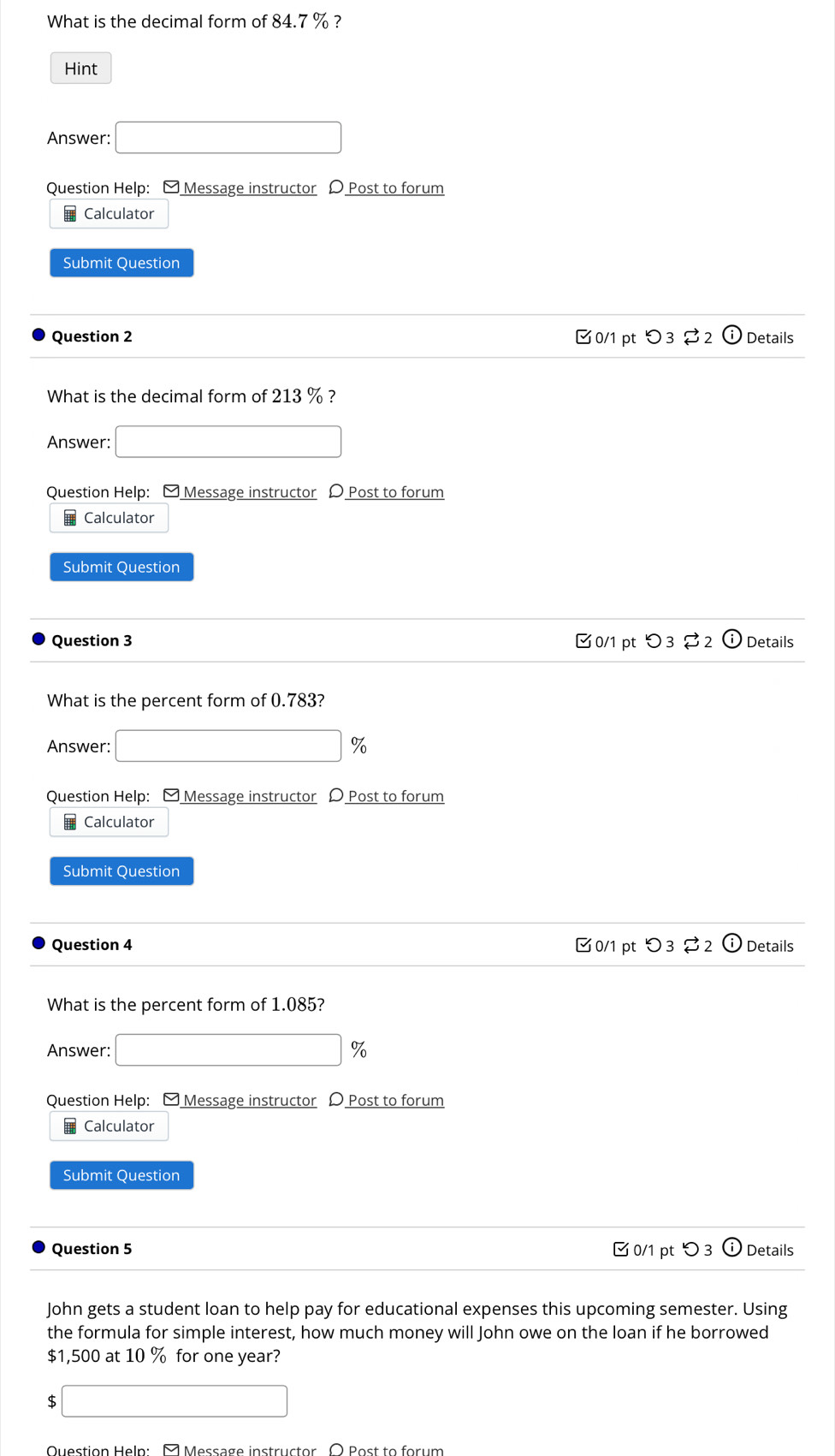 What is the decimal form of 84.7 % ? 
Hint 
Answer: □ 
Question Help: - Message instructor D Post to forum 
# Calculator 
Submit Question 
Question 2 0/1 pt つ 3 Details 
What is the decimal form of 213 % ? 
Answer: □ 
Question Help: - Message instructor D Post to forum 
Calculator 
Submit Question 
Question 3 0/1 pt つ3 $2 Details 
What is the percent form of 0.783? 
Answer: □ 9 
Question Help: - Message instructor D Post to forum 
€ Calculator 
Submit Question 
Question 4 0/1 pt つ3 $2 Details 
What is the percent form of 1.085? 
Answer: □ 9 
Question Help: ] Message instructor D Post to forum 
Calculator 
Submit Question 
Question 5 ✔ 0/1 pt つ 3 Details 
John gets a student loan to help pay for educational expenses this upcoming semester. Using 
the formula for simple interest, how much money will John owe on the loan if he borrowed
$1,500 at 10 % for one year?
$ □
Question Help: M Message instructor O Post to forum