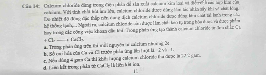 Calcium chloride dùng trong điện phân để sản xuất calcium kim loại và điều chế các hợp kim của
calcium. Với tính chất hút ẩm lớn, calcium chloride được dùng làm tác nhân sấy khí và chất lỏng.
Do nhiệt độ đồng đặc thấp nên dung dịch calcium chloride được dùng làm chất tải lạnh trong các
hệ thống lạnh,... Ngoài ra, calcium chloride còn được làm chất keo tụ trong hóa dược và dược phẩm
hay trong các công việc khoan dầu khí. Trong phản ứng tạo thành calcium chloride từ đơn chất: Ca
+Cl_2to CaCl_2.
a. Trong phản ứng trên thì mỗi nguyên tử calcium nhường 2e.
b. Số oxi hóa của Ca và Cl trước phản ứng lần lượt 1a+2 và -1
c. Nếu dùng 4 gam Ca thì khối lượng calcium chloride thu được là 22,2 gam.
d. Liên kết trong phân tử CaCl_2 là liên kết ion.
11