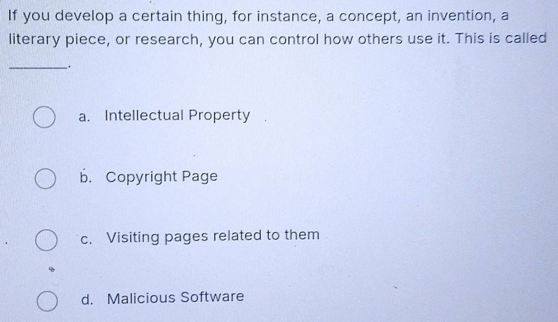 If you develop a certain thing, for instance, a concept, an invention, a
literary piece, or research, you can control how others use it. This is called
_.
a. Intellectual Property
b. Copyright Page
c. Visiting pages related to them
d. Malicious Software