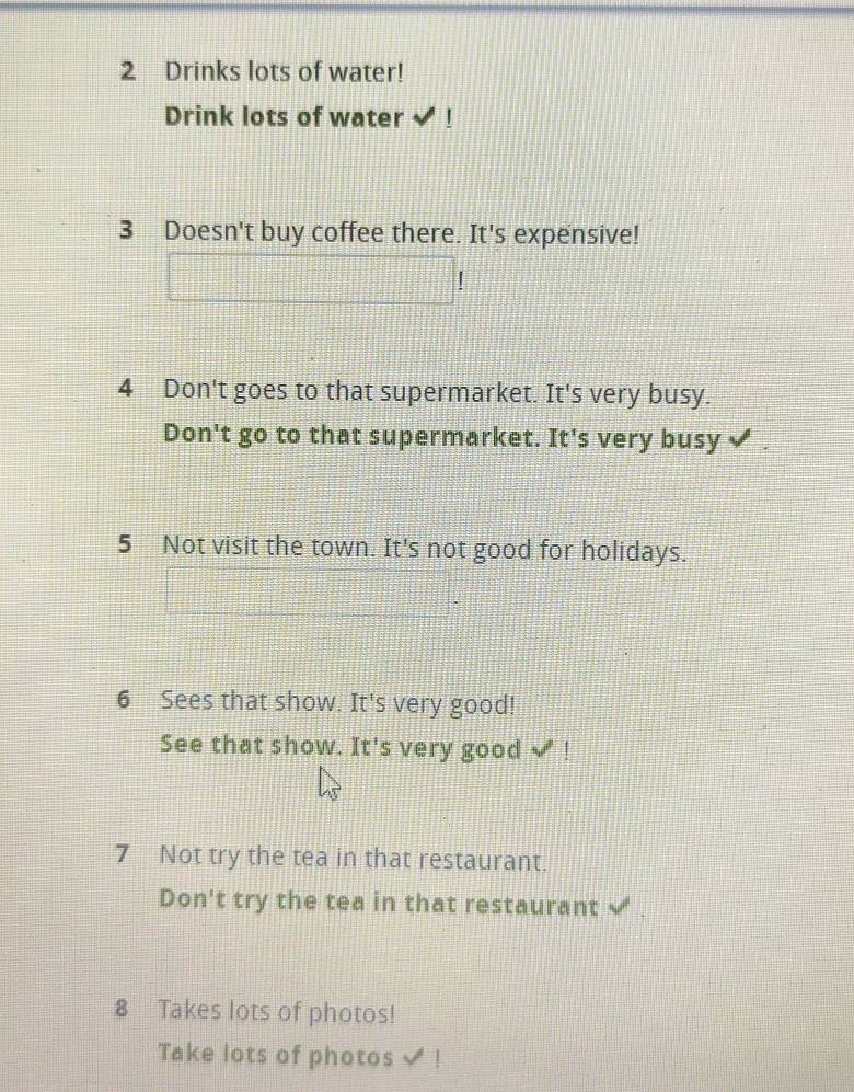 Drinks lots of water! 
Drink lots of water √ ! 
3 Doesn't buy coffee there. It's expensive! 
4 Don't goes to that supermarket. It's very busy. 
Don't go to that supermarket. It's very busy 
5 Not visit the town. It's not good for holidays. 
6 Sees that show. It's very good! 
See that show. It's very good √ ! 
7 Not try the tea in that restaurant. 
Don't try the tea in that restaurant 
8 Takes lots of photos! 
Take lots of photos