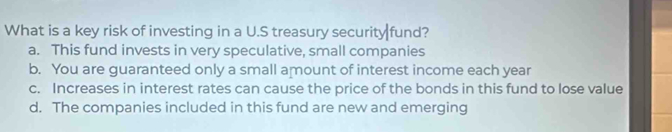 What is a key risk of investing in a U.S treasury security fund?
a. This fund invests in very speculative, small companies
b. You are guaranteed only a small amount of interest income each year
c. Increases in interest rates can cause the price of the bonds in this fund to lose value
d. The companies included in this fund are new and emerging