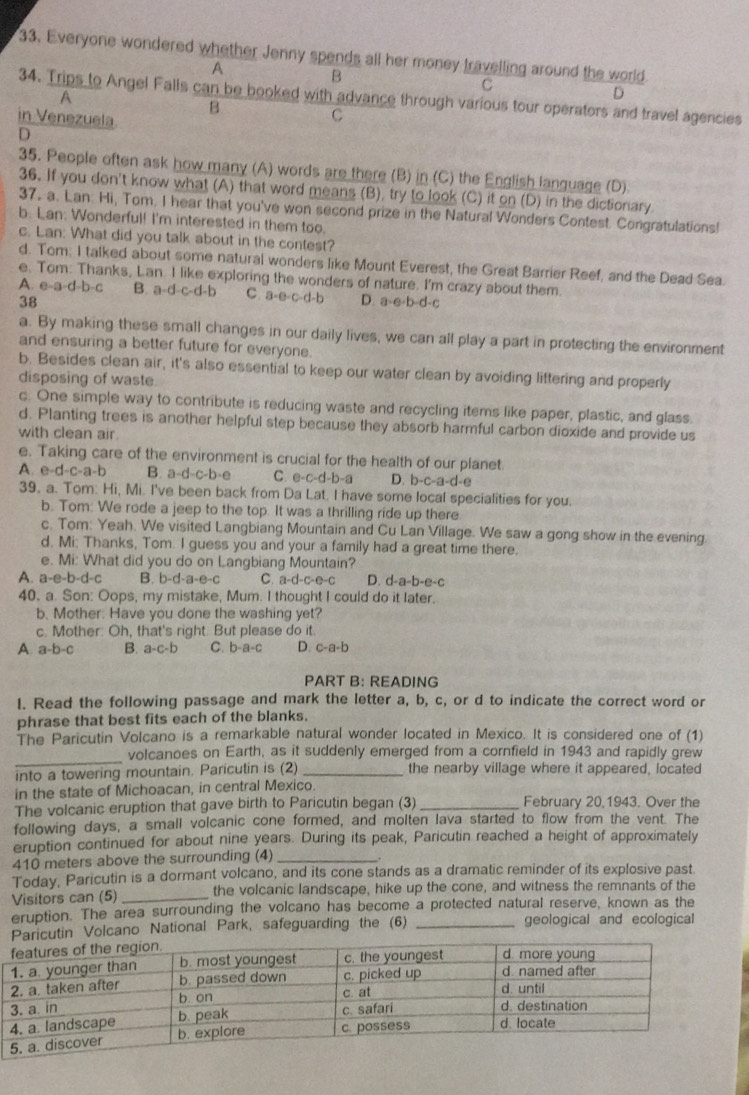 Everyone wondered whether Jenny spends all her money travelling around the world
A
B
C
34. Trips to Angel Falls can be booked with advance through various tour operators and travel agencies
A
D
B
in Venezuela
C
D
35. People often ask how many (A) words are there (B) in (C) the English language (D).
36. If you don't know what (A) that word means (B), try to look (C) it on (D) in the dictionary.
37. a. Lan: Hi, Tom. I hear that you've won second prize in the Natural Wonders Contest. Congratulations!
b. L an: Wonderful! I'm interested in them too
c. Lan: What did you talk about in the contest?
d. Tom: I talked about some natural wonders like Mount Everest, the Great Barrier Reef, and the Dead Sea.
e. Tom: Thanks, Lan. I like exploring the wonders of nature. I'm crazy about them.
A. e-a-d-b-c B. a-d-c-d-b C. a· c· c· d· b D. a-e· b-d C
38
a. By making these small changes in our daily lives, we can all play a part in protecting the environment
and ensuring a better future for everyone.
b. Besides clean air, it's also essential to keep our water clean by avoiding littering and properly
disposing of waste.
c. One simple way to contribute is reducing waste and recycling items like paper, plastic, and glass.
d. Planting trees is another helpful step because they absorb harmful carbon dioxide and provide us
with clean air.
e. Taking care of the environment is crucial for the health of our planet.
A. e-d-c-a-b B. a-d-c-b-e C. e-c-d-b )-a D. b-c-a-d-e
39. a. Tom: Hi, Mi. I've been back from Da Lat. I have some local specialities for you.
b. Tom: We rode a jeep to the top. It was a thrilling ride up there
c. Tom: Yeah. We visited Langbiang Mountain and Cu Lan Village. We saw a gong show in the evening
d. Mi: Thanks, Tom. I guess you and your a family had a great time there.
e. Mi: What did you do on Langbiang Mountain?
A. a-e-b-d-c B. b-d-a-e-c C. a-d-c-e-c D. d-a-b-e-c
40. a. Son: Oops, my mistake, Mum. I thought I could do it later.
b. Mother. Have you done the washing yet?
c. Mother: Oh, that's right. But please do it.
A a-b-c B. a-c-b C. b-a-c D. c-a-b
PART B: READING
I. Read the following passage and mark the letter a, b, c, or d to indicate the correct word or
phrase that best fits each of the blanks.
The Paricutin Volcano is a remarkable natural wonder located in Mexico. It is considered one of (1)
_
volcanoes on Earth, as it suddenly emerged from a cornfield in 1943 and rapidly grew
into a towering mountain. Paricutin is (2) _the nearby village where it appeared, located
in the state of Michoacan, in central Mexico.
The volcanic eruption that gave birth to Paricutin began (3) _February 20,1943. Over the
following days, a small volcanic cone formed, and molten lava started to flow from the vent. The
eruption continued for about nine years. During its peak, Paricutin reached a height of approximately
410 meters above the surrounding (4)_
Today, Paricutin is a dormant volcano, and its cone stands as a dramatic reminder of its explosive past
Visitors can (5) _the volcanic landscape, hike up the cone, and witness the remnants of the
eruption. The area surrounding the volcano has become a protected natural reserve, known as the
in Volcano National Park, safeguarding the (6) _geological and ecological