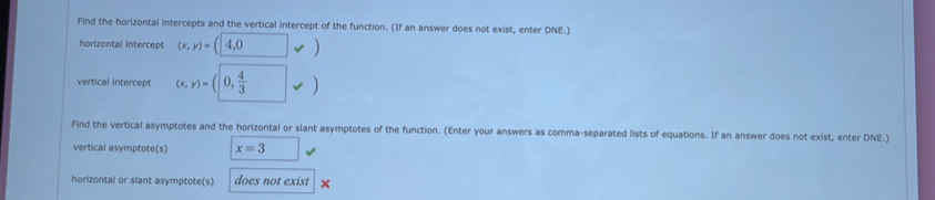 Find the horizontal intercepts and the vertical intercept of the function. (If an answer does not exist, enter DNE.) 
horizontal intercept (x,y)=(4,0vee )
vertical intercept (x,y)=(0, 4/3 vee )
Find the vertical asymptotes and the horizontal or slant asymptotes of the function. (Enter your answers as comma-separated lists of equations. If an answer does not exist, enter DNE.) 
vertical asymptote(s) x=3 □ 
horizontal or slant asymptote(s) does not exist ×