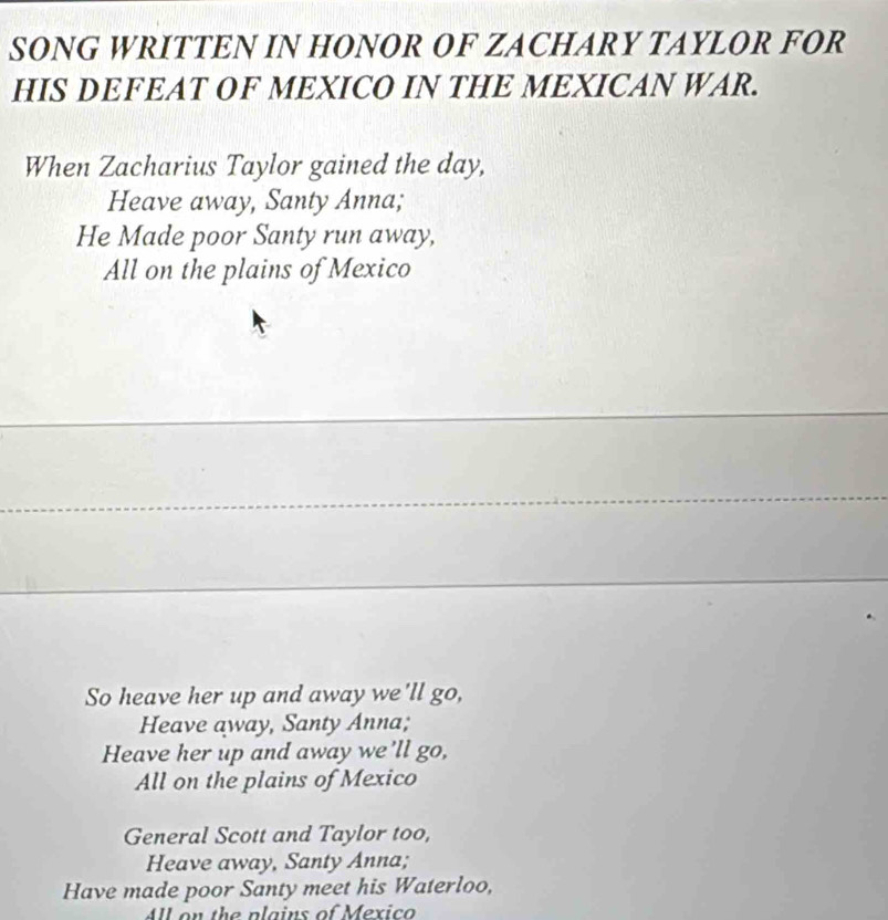 SONG WRITTEN IN HONOR OF ZACHARY TAYLOR FOR
HIS DEFEAT OF MEXICO IN THE MEXICAN WAR.
When Zacharius Taylor gained the day,
Heave away, Santy Anna;
He Made poor Santy run away,
All on the plains of Mexico
_
_
So heave her up and away we'll go,
Heave away, Santy Anna;
Heave her up and away we'll go,
All on the plains of Mexico
General Scott and Taylor too,
Heave away, Santy Anna;
Have made poor Santy meet his Waterloo,
All on the plains of Mexico