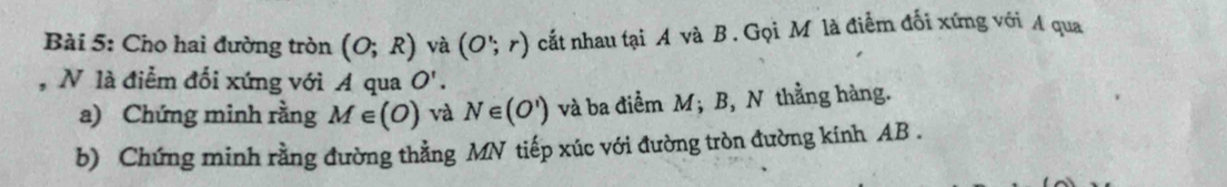 Cho hai đường tròn (O;R) và (O';r) cắt nhau tại A và B. Gọi Môlà điểm đối xứng với A qua 
, N là điểm đối xứng với A qua O'. 
a) Chứng minh rằng M∈ (O) và N∈ (O') và ba điểm M; B, N thẳng hàng. 
b) Chứng minh rằng đường thẳng MN tiếp xúc với đường tròn đường kính AB.